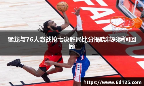 猛龙与76人激战抢七决胜局比分揭晓精彩瞬间回顾